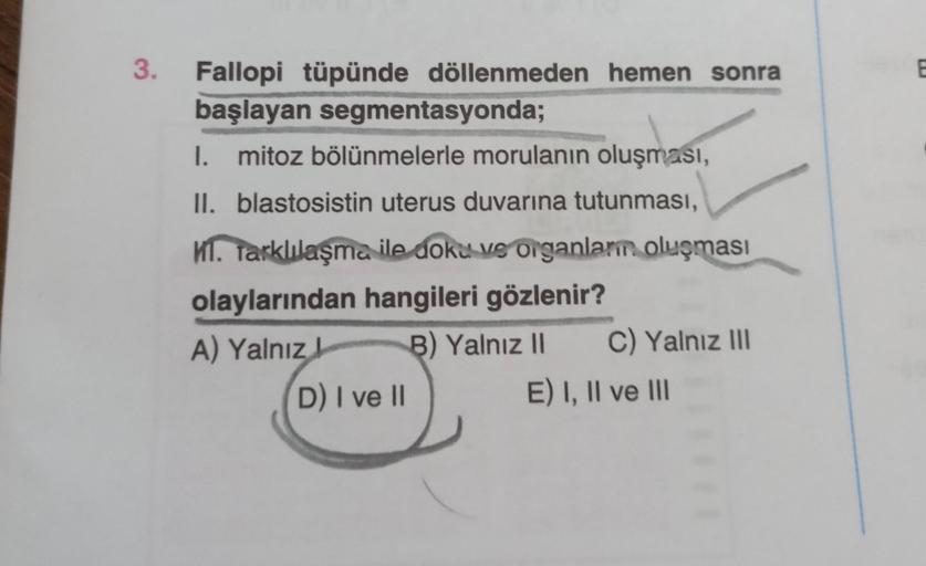 3.
E
Fallopi tüpünde döllenmeden hemen sonra
başlayan segmentasyonda;
I. mitoz bölünmelerle morulanın oluşması,
II. blastosistin uterus duvarına tutunması,
. Tarklılaşma ile doku ve organlam oluşması
olaylarından hangileri gözlenir?
A) Yalnız B) Yalnız 11