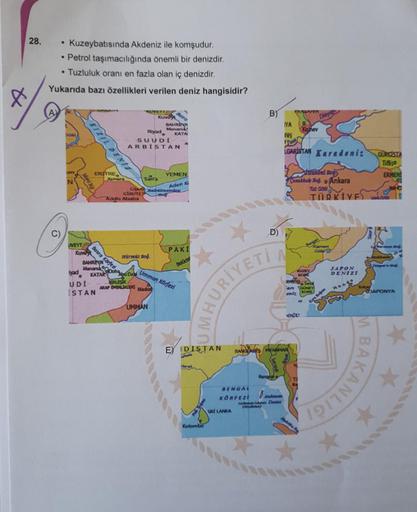 28.
Kuzeybatısında Akdeniz ile komşudur.
• Petrol taşımacılığında önemli bir denizdir.
• Tuzluluk oranı en fazla olan iç denizdir.
Yukarıda bazı özellikleri verilen deniz hangisidir?
B)
VENE
IYA
KUVEY BY
Kuvda
BAHREN
Manama
KATA
SUUDI
ARBISTAN
Riyad
isiner