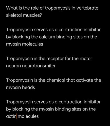 What is the role of tropomyosis in vertebrate
skeletal muscles?
Tropomyosin serves as a contraction inhibitor
by blocking the calcium binding sites on the
myosin molecules
Tropomyosin is the receptor for the motor
neuron neurotransmiter
Tropomyosin is the chemical that activate the
myosin heads
Tropomyosin serves as a contraction inhibitor
by blocking the myosin binding sites on the
actin molecules