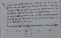 2. İçime doğan öykülük düşünceyi uzun bir süre içimde gez-
diririm. Notlarımı daha çok düşünerek alırım. Kâğıtlara
yazdığım notlar bir öykü için gerekli olanların onda biri
bile değildir; ister üşengeçlikten ve tembellikten isterse-
niz hayatımızda yazıya ayrılan zamanın yetersizliğinden
deyin, bir öyküyü yazmak amacıyla bir türlü masaya otur-
maya kendimi ikna edemem.
Bu parçada edat türünde kaç sözcük kullanılmıştır?
A) 1
B) 2.
D) 4
E) 5