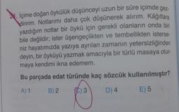 2. İçime doğan öykülük düşünceyi uzun bir süre içimde gez-
diririm. Notlarımı daha çok düşünerek alırım. Kâğıtlara
yazdığım notlar bir öykü için gerekli olanların onda biri
bile değildir; ister üşengeçlikten ve tembellikten isterse-
niz hayatımızda yazıya ayrılan zamanın yetersizliğinden
deyin, bir öyküyü yazmak amacıyla bir türlü masaya otur-
maya kendimi ikna edemem.
Bu parçada edat türünde kaç sözcük kullanılmıştır?
A) 1
B) 2.
D) 4
E) 5
