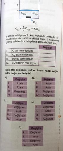 1.
b
a
O2(9)
COG)
Cho
Cm+ Ž020
→ CO
2(9)
(g)
yukarıda sabit pistonlu kap içerisinde dengede bu-
lunan sistemde, sabit sicaklıkta piston b noktasına
getirilip sabitleniyor. Meydana gelen değişim için,
Değişim
C katısının derişimi
II. O, gazının derişimi
III