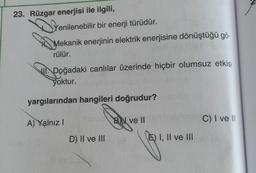 23. Rüzgar enerjisi ile ilgili,
Yenilenebilir bir enerji türüdür.
Mekanik enerjinin elektrik enerjisine dönüştüğü gö-
rülür.
II. Doğadaki canlılar üzerinde hiçbir olumsuz etkisi
yoktur.
yargılarından hangileri doğrudur?
A) Yalnız!
BN ve II
C) I ve III
D) II ve III
E) I, II ve III