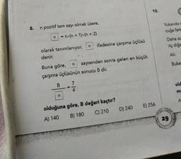 10.
Yukarıdar
8.
n pozitif tam sayı olmak üzere,
cuğa farla
n
n.(n + 1).(n + 2)
Daha se
n
ifadesine çarpma üçlüsü
riç diğe
olarak tanımlanıyor.
denir.
Ali:
n
Buke
Buna göre, sayısından sonra gelen en küçük
çarpma üçlüsünün sonucu B dir.
B
7
old
ma
n
E) 256
olduğuna göre, B değeri kaçtır?
A) 140 B) 180 C) 210 D) 240
29