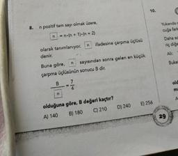 10.
Yukarıdar
8.
n pozitif tam sayı olmak üzere,
cuğa farla
n
n.(n + 1).(n + 2)
Daha se
n
ifadesine çarpma üçlüsü
riç diğe
olarak tanımlanıyor.
denir.
Ali:
n
Buke
Buna göre, sayısından sonra gelen en küçük
çarpma üçlüsünün sonucu B dir.
B
7
old
ma
n
E) 256
olduğuna göre, B değeri kaçtır?
A) 140 B) 180 C) 210 D) 240
29
