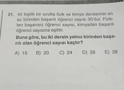 21. 40 kişilik bir sınıfta fizik ve kimya derslerinin en
az birinden başarılı öğrenci sayısı 30'dur. Fizik-
ten başarısız öğrenci sayısı, kimyadan başarılı
öğrenci sayısına eşittir.
Buna göre, bu iki dersin yalnız birinden başa-
rılı olan öğrenci sayısı kaçtır?
A) 15 B) 20
C) 24
D) 26
E) 28
