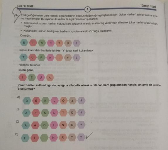 LGS / 8. SINIF
TÜRKÇE TESTI
9.
Türkçe Öğretmeni Jale Hanım, öğrencilerinin sözcük dağarcığını geliştirmek için "Joker Harller" adlı bir kelime oyu.
nu hazırlamıştır. Bu oyunun kuralları ile ilgili bilinenler şunlardır:
• Kelimeyi oluşturan harfler, kutucuk