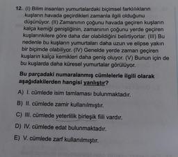 12. (1) Bilim insanları yumurtalardaki biçimsel farklılıkların
kuşların havada geçirdikleri zamanla ilgili olduğunu
düşünüyor. (II) Zamanının çoğunu havada geçiren kuşların
kalça kemiği genişliğinin, zamanının çoğunu yerde geçiren
kuşlarınkilere göre daha dar olabildiğini belirtiyorlar. (III) Bu
nedenle bu kuşların yumurtaları daha uzun ve elipse yakın
bir biçimde olabiliyor. (IV) Genelde yerde zaman geçiren
kuşların kalça kemikleri daha geniş oluyor. (V) Bunun için de
bu kuşlarda daha küresel yumurtalar görülüyor.
Bu parçadaki numaralanmış cümlelerle ilgili olarak
aşağıdakilerden hangisi yanlıstır?
A) I. cümlede isim tamlaması bulunmaktadır.
B) II. cümlede zamir kullanılmıştır.
C) III. cümlede yeterlilik birleşik fiili vardır.
D) IV. cümlede edat bulunmaktadır.
E) V. cümlede zarf kullanılmıştır.