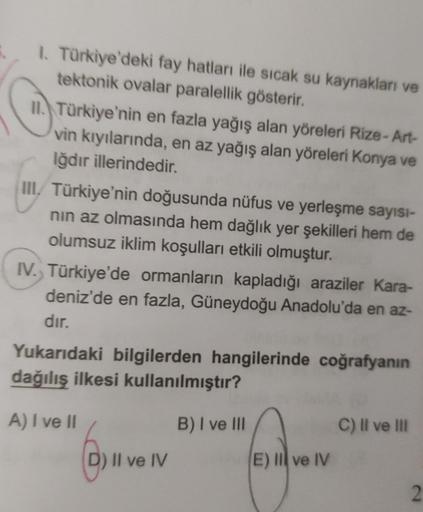 1. Türkiye'deki fay hatları ile sıcak su kaynakları ve
tektonik ovalar paralellik gösterir.
II. Türkiye'nin en fazla yağış alan yöreleri Rize-Art-
vin kıyılarında, en az yağış alan yöreleri Konya ve
Iğdır illerindedir.
III. Türkiye'nin doğusunda nüfus ve y