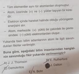 - Tüm elementler aynı tür atomlardan oluşmuştur.
Atom, üzerinde (+) ve (-) yükler taşıyan bir küre-
dir.
Elektron içinde hareket halinde olduğu yörüngenin
enerjisini alır.
Atom, merkezde (+) yüklü bir çekirdek ile çevre-
sindeki (-) yüklü elektronlardan oluşur.
Yukarıda bazı bilim adamlarının atom ile ilgili savun-
dukları fikirler verilmiştir.
Buna göre, aşağıdaki bilim insanlarından hangisi-
nin savunduğu fikir yukarıda verilmemiştir?
BY E. Rutherford
J. Dalton
A) J. J. Thomson
& Demokritos
)
EYN. Bohr