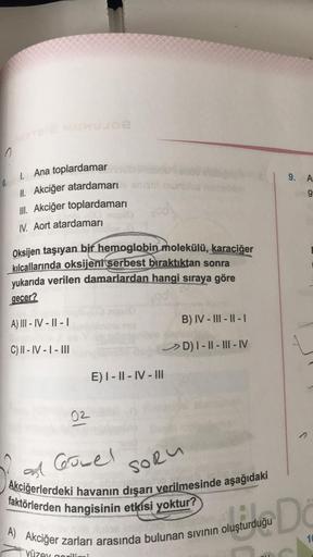 9. A
6.
g
1. Ana toplardamar
II. Akciğer atardamarı
III. Akciğer toplardamarı
IV. Aort atardamari
Oksijen taşıyan bir hemoglobin molekülü,
karaciğer
kılcallarında oksijenitserbest bıraktıktan sonra
yukarıda verilen damarlardan hangi sıraya göre
gecer?
A) I