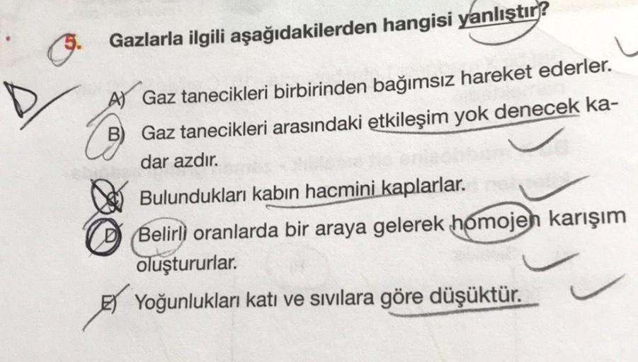 Gazlarla ilgili aşağıdakilerden hangisi yanlıştır?
A) Gaz tanecikleri birbirinden bağımsız hareket ederler.
B) Gaz tanecikleri arasındaki etkileşim yok denecek ka-
dar azdır.
Bulundukları kabın hacmini kaplarlar.
Belirli oranlarda bir araya gelerek homojen