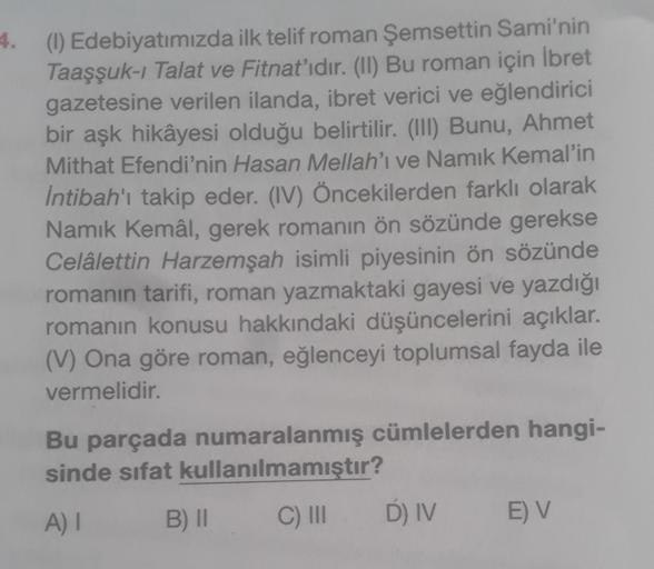 4. (1) Edebiyatımızda ilk telif roman Şemsettin Sami'nin
Taaşşuk-i Talat ve Fitnat'ıdır. (II) Bu roman için Ibret
gazetesine verilen ilanda, ibret verici ve eğlendirici
bir aşk hikâyesi olduğu belirtilir. (III) Bunu, Ahmet
Mithat Efendi'nin Hasan Mellah'ı