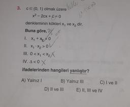 holle
.
-
62 Sacro
3. CE (0, 1) olmak üzere
)
x2 - 2cx + c = 0
denkleminin kökleri x, ve X, dir.
Buna göre, Y
1. X1 + x2 > 0
II. x .X2 > OU
III. O< xq <xzX
IV. A<0 X
ifadelerinden hangileri yanlıştır?
A) Yalnız!
B) Yalnız III C) I ve 11
D) II ve III E) II, III ve IV