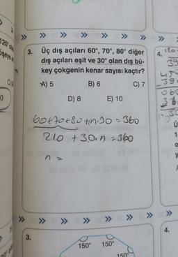 >>
>>
>>
1209 Old
>>>
şeyes
3. Üç dış açıları 60°, 70°, 80° diğer
dış açıları eşit ve 30° olan dış bü-
key çokgenin kenar sayısı kaçtır?
100
A) 5
B) 6
C) 7
ilo
4.
39
ur
3:
060
36
30
Ü
0
D) 8
E) 10
Gotot 80th 30=360
210 +3o. n.360
1
O
n.
y
>>
>>>
>>
» » » » »
4.
3.
150°
150°
150°