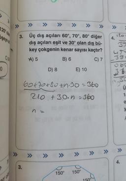 >>
>>
>>
1209 Old
>>>
şeyes
3. Üç dış açıları 60°, 70°, 80° diğer
dış açıları eşit ve 30° olan dış bü-
key çokgenin kenar sayısı kaçtır?
100
A) 5
B) 6
C) 7
ilo
4.
39
ur
3:
060
36
30
Ü
0
D) 8
E) 10
Gotot 80th 30=360
210 +3o. n.360
1
O
n.
y
>>
>>>
>>
» » » » »
4.
3.
150°
150°
150°
