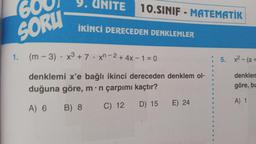 9. UNITE
600
10.SINIF - MATEMATİK
İKİNCİ DERECEDEN DENKLEMLER
SORU
(m - 3) - x3 + 7 .xn-2 + 4x – 1=0
5. x2 - (a +
denklemi x'e bağlı ikinci dereceden denklem ol-
duğuna göre, m:n çarpımı kaçtır?
denklen
göre, bu
A) 1
E) 24
D) 15
B) 8
A) 6
C) 12
