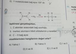 E) Y molekülündeki bağ açısı 120° dir.
v
11. Aşağ
ni Ele
" -
H
H H
Pt
11
C=C + H2 - H-C-C-H
11
H H
H H
tepkimesi gerçekleşirken,
1. C atomları arasındaki bağ uzunluğu,
A)
B)
II. merkez atomların hibrit orbitallerinin p karakteri
, TOPEC
III. C-H bağ açısı
niceliklerinden hangilerinin değeri artar?
D
E
A) Yalnız!
B) Yalnız 11
C) I ve II
D) II ve III
E) I, II ve III
