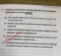 Genetik Mühendisliği ve Biyoteknoloji
10. Aşağıda verilenlerden hangisi genetik mühendisliğinin
çalışmalarına örnek olamaz?
A) Tüp bebek tedavisinde döllenme olayının deney orta-
minda yapılması
B) Bitkilere gen aktarımı yapılarak protein değerlerinin yük-
seltilmesi
C) Kalıtsal hastalıklara neden olan genlerin sağlıklı olmayı
sağlayan genlerle değiştirilmesi
D) Şeker hastalığının tedavisinde kullanılan insülin hormo-
nunun bakterilere ürettirilmesi
E) Cüceliğe karşı kullanılan büyüme hormonunun ilgili ge-
nin aktarılmasıyla bakteri hücrelerine ürettirilmesi
