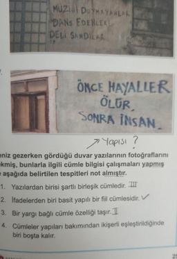 MUZI DUYMAYANLAR
DANS EDENLER
DELI SANDILAR
ÖNCE HAYALLER
ÖLUR,
SONRA INSAN
> Yapısı ?
eniz gezerken gördüğü duvar yazılarının fotoğraflarını
kmiş, bunlarla ilgili cümle bilgisi çalışmaları yapmış
e aşağıda belirtilen tespitleri not almıştır.
1. Yazılardan birisi şartli birleşik cümledir. THI
2. Ifadelerden biri basit yapılı bir fiil cümlesidir.
3. Bir yargı bağlı cümle özelliği taşır. I
4. Cümleler yapıları bakımından ikişerli eşleştirildiğinde
biri boşta kalır.
