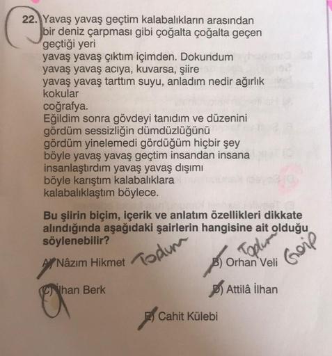 22. Yavaş yavaş geçtim kalabalıkların arasından
bir deniz çarpması gibi çoğalta çoğalta geçen
geçtiği yeri
yavaş yavaş çıktım içimden. Dokundum
yavaş yavaş acıya, kuvarsa, şiire
yavaş yavaş tarttım suyu, anladım nedir ağırlık
kokular
coğrafya
Eğildim sonra