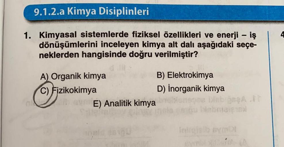 9.1.2.a Kimya Disiplinleri
-
1. Kimyasal sistemlerde fiziksel özellikleri ve enerji - iş
dönüşümlerini inceleyen kimya alt dalı aşağıdaki seçe-
neklerden hangisinde doğru verilmiştir?
A) Organik kimya
B) Elektrokimya
C) Fizikokimya
D) Inorganik kimya
E) An