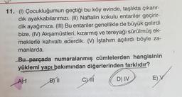 11. (1) Çocukluğumun geçtiği bu köy evinde, taşlıkta çıkarır-
dik ayakkabılarımızı. (II) Naftalin kokulu entariler geçirir-
dik ayağımiza. (III) Bu entariler genellikle de büyük gelirdi
bize. (IV) Akşamüstleri, kızarmış ve tereyağı sürülmüş ek-
meklerle kahvaltı ederdik. (V) İştahım açılırdı böyle za-
manlarda.
Bu parçada numaralanmış cümlelerden hangisinin
yüklemi yapı bakımından diğerlerinden farklıdır?
7
AT
B) 11
CHI
D) IV
EV
