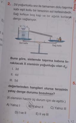 V
Palme Ya
2. 2d yoğunluklu sıvı ile tamamen dolu taşırma
kabi eşit kollu bir terazinin sol kefesindedir.
Sağ kefeye boş kap ve bir ağırlık konarak
denge sağlanıyor.
Ey
V
d,
Ola
2d
arak
Sol kefe
apla
Sağ kefe
Buna göre, sistemde taşırma kabına bi-
rakılacak X cisminin yoğunluğu olan dy;
1. 3d
II. 4d
III. 5d
5.
değerlerinden hangileri olursa terazinin
yatay denge durumu bozulmaz?
(X cisminin hacmi üç durum için de eşittir.)
A) Yalnız!
B) Yalnız II
C) Yalnız II
D) I ve II
E) II ve III