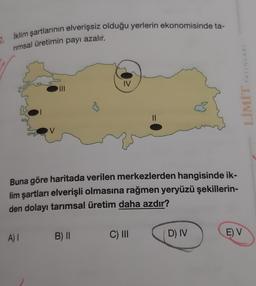 İklim şartlarının elverişsiz olduğu yerlerin ekonomisinde ta-
2.
nmsal üretimin payı azalır.
YAYINLARI
IV
LIMIT
V
Buna göre haritada verilen merkezlerden hangisinde ik-
lim şartları elverişli olmasına rağmen yeryüzü şekillerin-
den dolayı tarımsal üretim daha azdır?
A) 1
B) II
C) III
D) IV
E) V
