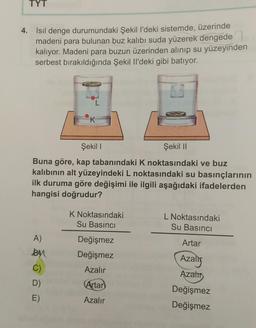 TYT
4. Isil denge durumundaki Şekil l'deki sistemde, üzerinde
madeni para bulunan buz kalıbı suda yüzerek dengede
kalıyor. Madeni para buzun üzerinden alınıp su yüzeyinden
serbest bırakıldığında Şekil I'deki gibi batıyor.
TOIDUD
L
K
Şekili
Şekil 11
Buna göre, kap tabanındaki K noktasındaki ve buz
kalıbının alt yüzeyindeki L noktasındaki su basınçlarının
ilk duruma göre değişimi ile ilgili aşağıdaki ifadelerden
hangisi doğrudur?
K Noktasındaki
Su Basıncı
L Noktasındaki
Su Basıncı
A)
By
Artar
Değişmez
Değişmez
Azalig
Azalır
Azats
C)
D)
E)
Artar
Azalır
Değişmez
Değişmez