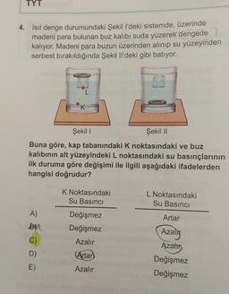 TYT
4. Isil denge durumundaki Şekil l'deki sistemde, üzerinde
madeni para bulunan buz kalıbı suda yüzerek dengede
kalıyor. Madeni para buzun üzerinden alınıp su yüzeyinden
serbest bırakıldığında Şekil I'deki gibi batıyor.
TOIDUD
L
K
Şekili
Şekil 11
Buna göre, kap tabanındaki K noktasındaki ve buz
kalıbının alt yüzeyindeki L noktasındaki su basınçlarının
ilk duruma göre değişimi ile ilgili aşağıdaki ifadelerden
hangisi doğrudur?
K Noktasındaki
Su Basıncı
L Noktasındaki
Su Basıncı
A)
By
Artar
Değişmez
Değişmez
Azalig
Azalır
Azats
C)
D)
E)
Artar
Azalır
Değişmez
Değişmez
