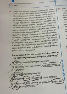 B
11. Sınıf
27. Türk
Tercü
maka
virdic
olan
lem
layı
nel
Pe
çu
es
26. Genel ağda anahtar kelimeler yardımıyla ön kaynak
taraması yapılır. Bu tarama sınırlandırılarak kullanıla-
bilecek kaynaklar belirlenir. Detaylı kaynak taraması
yoluyla veri toplanır. Örneğin Karadeniz türküleri ile il-
gili bir araştırmada yaygın arama motoru, “türkü" için
yaklaşık 425.000.000 sonuç verirken ULAKBİM Keşif
“türkü" için yaklaşık 110.000, "Karadeniz türküleri" için
27 sonuç vermektedir. Bu durum, araştırmada kay-
nak sınırlamasının (konuyla doğrudan ilgili kaynak-
lara yönelmenin) gerekliliğini ve önemini göstermek-
tedir. Yine Erciyes Üniversitesi Merkez Kütüphanesi-
nin çevrim içi katalog taramasında arama kutucuğuna
"müzik” yazıldığında 1000'in üzerinde, "Türk müziği”
yazıldığında 200'e yakın, “türkü” yazıldığında 100'ün
üzerinde, “Türk halk müziği” yazıldığında 100'e yakın
sonuç çıkarken “Karadeniz türküleri” yazıldığında sa-
dece 2 sonuç çıkmaktadır.
Bu parçadan hareketle makale türünün özellikle-
riyle ilgili aşağıdakilerden hangisine ulaşılamaz?
B
Açıklayıcı anlatım tekniğine başvurulur.
B) Düşünceyi inandırıcı kılmak için
sayısal verilerden
yararlanılır.
Objektif bir anlayış hâkimdir.
by Anlatımda kapalı ve sanatlı bir tutum sergilenir.
E) Okuyucuya bilgi vermek ve okuyucuyu aydınlat-
mak amacıyla yazılır.
-MIRAY YAYINLARI
