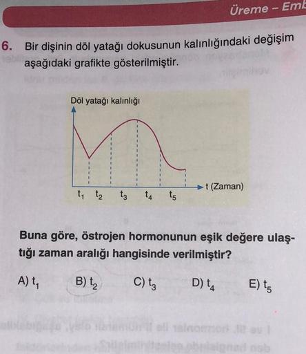 Üreme - Eml
6. Bir dişinin döl yatağı dokusunun kalınlığındaki değişim
aşağıdaki grafikte gösterilmiştir.
Döl yatağı kalınlığı
1
t (Zaman)
t t₂
tz
t4 to
Buna göre, östrojen hormonunun eşik değere ulaş-
tığı zaman aralığı hangisinde verilmiştir?
At,
B)
C) t