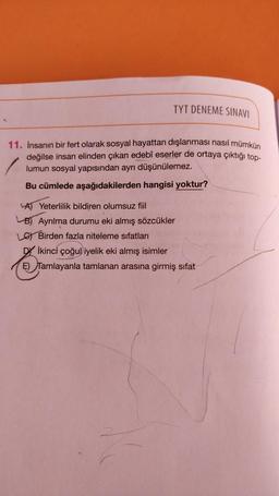TYT DENEME SINAVI
11. İnsanın bir fert olarak sosyal hayattan dışlanması nasıl mümkün
değilse insan elinden çıkan edebî eserler de ortaya çıktığı top-
lumun sosyal yapısından ayrı düşünülemez.
Bu cümlede aşağıdakilerden hangisi yoktur?
A) Yeterlilik bildiren olumsuz fiil
B) Ayrılma durumu eki almış sözcükler
Lo Birden fazla niteleme sıfatları
DY İkinci çoğul iyelik eki almış isimler
E) Tamlayanla tamlanan arasına girmiş sifat