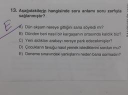 13. Aşağıdakilerin hangisinde soru anlamı soru zarfıyla
sağlanmıştır?
CUJUIVU
Dün akşam nereye gittiğini sana söyledi mi?
B) Dünden beri nasıl bir kargaşanın ortasında kaldık biz?
C) Yeni aldıkları arabayı nereye park edecekmişler?
D) Çocukların tavuğu nasıl yemek istediklerini sordun mu?
E) Deneme sınavındaki yanlışlarını neden bana sormadın?