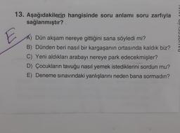 13. Aşağıdakilerin hangisinde soru anlamı soru zarfıyla
sağlanmıştır?
CUJUIVU
Dün akşam nereye gittiğini sana söyledi mi?
B) Dünden beri nasıl bir kargaşanın ortasında kaldık biz?
C) Yeni aldıkları arabayı nereye park edecekmişler?
D) Çocukların tavuğu nasıl yemek istediklerini sordun mu?
E) Deneme sınavındaki yanlışlarını neden bana sormadın?
