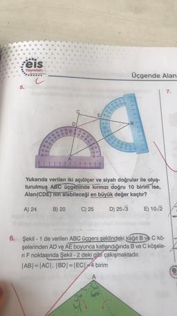 eis
Yayınları
Üçgende Alan
c
5.
7.
2000
170 780
ES
D
-23-
B
/ 08 06 00
se
to
mg 10 10 10
ulu
OR OG 991 O 081
e-
180 170
A
Z
5
9 10 11 12
Yukarıda verilen iki açıölçer ve siyah doğrular ile oluş-
turulmuş ABC üçgeninde kırmızı doğru 10 birim ise,
Alan(CDE) nin alabileceği en büyük değer kaçtır?
A) 24
B) 20
C) 25
D) 253
E) 10_2
6. Şekil - 1 de verilen ABC üçgeni şeklindeki kağıt B ve C kö-
şelerinden AD ve AE boyunca katlandığında B ve C köşele-
ri F noktasında Şekil - 2 deki gibi çakışmaktadır.
|AB| = |AC|, |BD|=|EC| =4 birim
A
