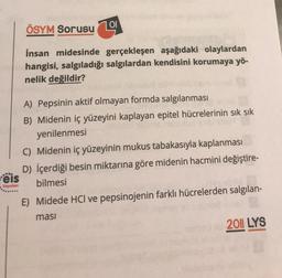 ÖSYM Sorusu
101
İnsan midesinde gerçekleşen aşağıdaki olaylardan
hangisi, salgıladığı salgılardan kendisini korumaya yö-
nelik değildir?
A) Pepsinin aktif olmayan formda salgılanması
B) Midenin iç yüzeyini kaplayan epitel hücrelerinin sık sık
yenilenmesi
C) Midenin iç yüzeyinin mukus tabakasıyla kaplanması
D) İçerdiği besin miktarına göre midenin hacmini değiştire-
eis
bilmesi
.
Yayınları
E) Midede HCl ve pepsinojenin farklı hücrelerden salgılan-
masi
2011 LYS