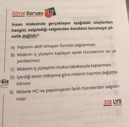 ÖSYM Sorusu
101
İnsan midesinde gerçekleşen aşağıdaki olaylardan
hangisi, salgıladığı salgılardan kendisini korumaya yö-
nelik değildir?
A) Pepsinin aktif olmayan formda salgılanması
B) Midenin iç yüzeyini kaplayan epitel hücrelerinin sık sık
yenilenmesi
C) Midenin iç yüzeyinin mukus tabakasıyla kaplanması
D) İçerdiği besin miktarına göre midenin hacmini değiştire-
eis
bilmesi
.
Yayınları
E) Midede HCl ve pepsinojenin farklı hücrelerden salgılan-
masi
2011 LYS
