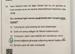 10. Hern ülkemiz hem de diğer ülkeler için bu zor günlerin en
kısa sürede ve en az zararla atlatılabilmesi hepimizin ortak
dileği.
Bu cümleyle ilgili olarak aşağıdakilerden hangisi söyle-
nemez?
A) Türemiş bir sifat türemiş bir ismi nitelemiştir.
B) Iyelik eki almış edilgen bir fiilimsi kullanılmıştır.
C) Tamlayanı zamir olan belirtili isim tamlaması vardır.
Isimleri bağlama göreviyle kullanılmış tekrarlı bağlaç valdir.
valdir.
E) Birleşik yapılı bir isim cümlesidir.