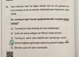 10. Hern ülkemiz hem de diğer ülkeler için bu zor günlerin en
kısa sürede ve en az zararla atlatılabilmesi hepimizin ortak
dileği.
Bu cümleyle ilgili olarak aşağıdakilerden hangisi söyle-
nemez?
A) Türemiş bir sifat türemiş bir ismi nitelemiştir.
B) Iyelik eki almış edilgen bir fiilimsi kullanılmıştır.
C) Tamlayanı zamir olan belirtili isim tamlaması vardır.
Isimleri bağlama göreviyle kullanılmış tekrarlı bağlaç valdir.
valdir.
E) Birleşik yapılı bir isim cümlesidir.
