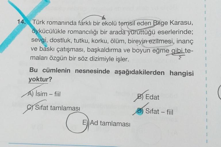 1
14. Türk romanında farklı bir ekolü temsil eden Bilge Karasu,
öykücülükle romancılığı bir arada yürüttüğü eserlerinde;
sevgi, dostluk, tutku, korku, ölüm, bireyin ezilmesi, inanç
ve baskı çatışması, başkaldırma ve boyun eğme gibi te-
maları özgün bir söz