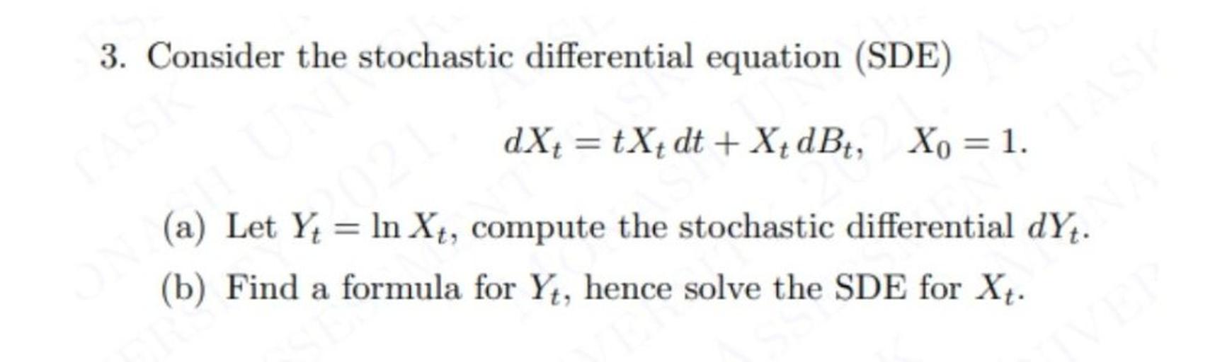 3. Consider the stochastic differential equation (SDE)
dX= tX+ dt + X{ dBť, Xo = 1.
(a) Let Yt = ln Xt, compute the stochastic differential dYt.
(b) Find a formula for Yt, hence solve the SDE for Xt.