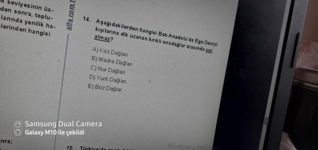 seviyesinin üs-
den sonra, toplu-
lannda yenilik ha-
clerinden hangisi
alfa.com.t
14. Aşağıdakilerden hangisi Batı Anadolu'da Ege Denizi
kıyılarına dik uzanan kirikli sıradağlar arasında yer
almaz?
A) Kaz Dağlan
B) Madra Dağlan
C) Nur Dağlan
D) Yunt Daglan
E) Boz Dağlar
Samsung Dual Camera
Galaxy M10 ile çekildi
nra;
Windows
15.
Türkiye'de
cine stie