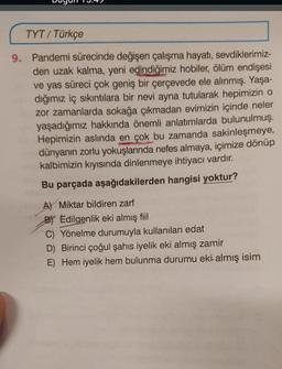 TYT / Türkçe
9. Pandemi sürecinde değişen çalışma hayatı
, sevdiklerimiz-
den uzak kalma, yeni edindiğimiz hobiler, ölüm endişesi
ve yas süreci çok geniş bir çerçevede ele alınmış. Yaşa-
dığımız iç sıkıntılara bir nevi ayna tutularak hepimizin o
zor zamanlarda sokağa çıkmadan evimizin içinde neler
yaşadığımız hakkında önemli anlatımlarda bulunulmuş.
Hepimizin aslında en çok bu zamanda sakinleşmeye,
dünyanın zorlu yokuşlarında nefes almaya, içimize dönüp
kalbimizin kıyısında dinlenmeye ihtiyacı vardır.
Bu parçada aşağıdakilerden hangisi yoktur?
A) Miktar bildiren zarf
BY Edilgenlik eki almış fiil
C) Yönelme durumuyla kullanılan edat
D) Birinci çoğul şahıs iyelik eki almış zamir
E) Hem iyelik hem bulunma durumu eki almış isim