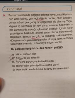 TYT / Türkçe
9. Pandemi sürecinde değişen çalışma hayatı
, sevdiklerimiz-
den uzak kalma, yeni edindiğimiz hobiler, ölüm endişesi
ve yas süreci çok geniş bir çerçevede ele alınmış. Yaşa-
dığımız iç sıkıntılara bir nevi ayna tutularak hepimizin o
zor zamanlarda sokağa çıkmadan evimizin içinde neler
yaşadığımız hakkında önemli anlatımlarda bulunulmuş.
Hepimizin aslında en çok bu zamanda sakinleşmeye,
dünyanın zorlu yokuşlarında nefes almaya, içimize dönüp
kalbimizin kıyısında dinlenmeye ihtiyacı vardır.
Bu parçada aşağıdakilerden hangisi yoktur?
A) Miktar bildiren zarf
BY Edilgenlik eki almış fiil
C) Yönelme durumuyla kullanılan edat
D) Birinci çoğul şahıs iyelik eki almış zamir
E) Hem iyelik hem bulunma durumu eki almış isim
