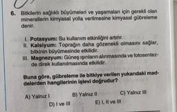 6. Bitkilerin sağlıklı büyümeleri ve yaşamaları için gerekli olan
minerallerin kimyasal yolla verilmesine kimyasal gübreleme
denir.
1. Potasyum: Su kullanım etkinliğini artırır.
II. Kalsiyum: Toprağın daha gözenekli olmasını sağlar,
bitkinin büyümesinde etkilidir.
III. Magnezyum: Güneş ışınların alınmasında ve fotosentez-
de direk kullanılmasında etkilidir.
Buna göre, gübreleme ile bitkiye verilen yukarıdaki mad-
delerden hangilerinin işlevi doğrudur?
A) Yalnız !
D) I ve III
B) Yalnız II C) Yalnız III
E) I, II ve III