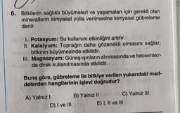 6. Bitkilerin sağlıklı büyümeleri ve yaşamaları için gerekli olan
minerallerin kimyasal yolla verilmesine kimyasal gübreleme
denir.
1. Potasyum: Su kullanım etkinliğini artırır.
II. Kalsiyum: Toprağın daha gözenekli olmasını sağlar,
bitkinin büyümesinde etkilidir.
III. Magnezyum: Güneş ışınların alınmasında ve fotosentez-
de direk kullanılmasında etkilidir.
Buna göre, gübreleme ile bitkiye verilen yukarıdaki mad-
delerden hangilerinin işlevi doğrudur?
A) Yalnız !
D) I ve III
B) Yalnız II C) Yalnız III
E) I, II ve III
