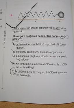 ol-
ile-
14.
yume
al-
a
b
e)
Yukarıda verilen şekilde sabunun yapısı sembolize
edilmiştir
YAYIN DENİZİ
Buna göre aşağıdaki ifadelerden hangisi doğ-
rudur?
A) a bölümü kuyruk bölümü olup hidrofil özellik
gösterir.
B) b bölümü baş bölümü olup apolar yapılıdır./
C) a bölümünü oluşturan atomlar arasında iyonik
bağ bulunur.
Kiri temizleme sırasında a bölümü su ile b bölü-
mü kir ile etkileşir.
E) a bölümü suyu sevmeyen, b bölümü suyu se-
ven bölümdür.
D