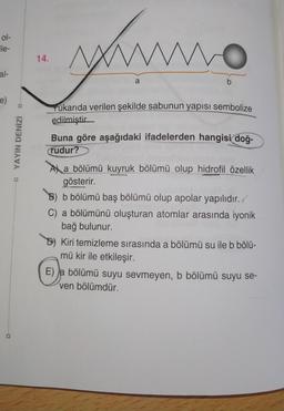 ol-
ile-
14.
yume
al-
a
b
e)
Yukarıda verilen şekilde sabunun yapısı sembolize
edilmiştir
YAYIN DENİZİ
Buna göre aşağıdaki ifadelerden hangisi doğ-
rudur?
A) a bölümü kuyruk bölümü olup hidrofil özellik
gösterir.
B) b bölümü baş bölümü olup apolar yapılıdır./
C) a bölümünü oluşturan atomlar arasında iyonik
bağ bulunur.
Kiri temizleme sırasında a bölümü su ile b bölü-
mü kir ile etkileşir.
E) a bölümü suyu sevmeyen, b bölümü suyu se-
ven bölümdür.
D
